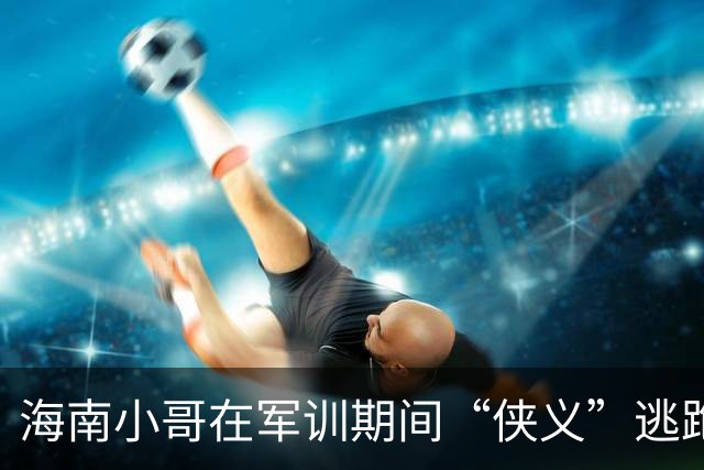 海南小哥在军训期间“侠义”逃跑，结果引发一场风波！